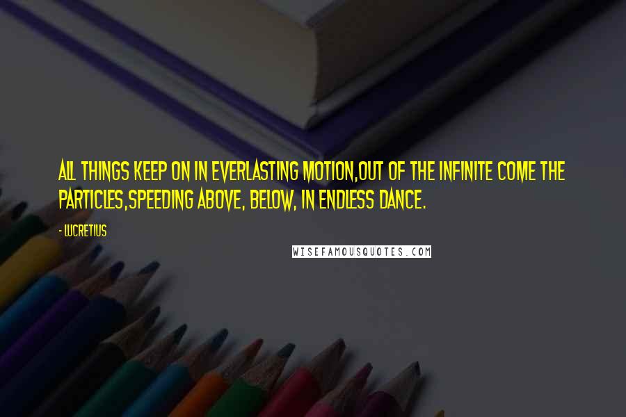 Lucretius Quotes: All things keep on in everlasting motion,Out of the infinite come the particles,Speeding above, below, in endless dance.