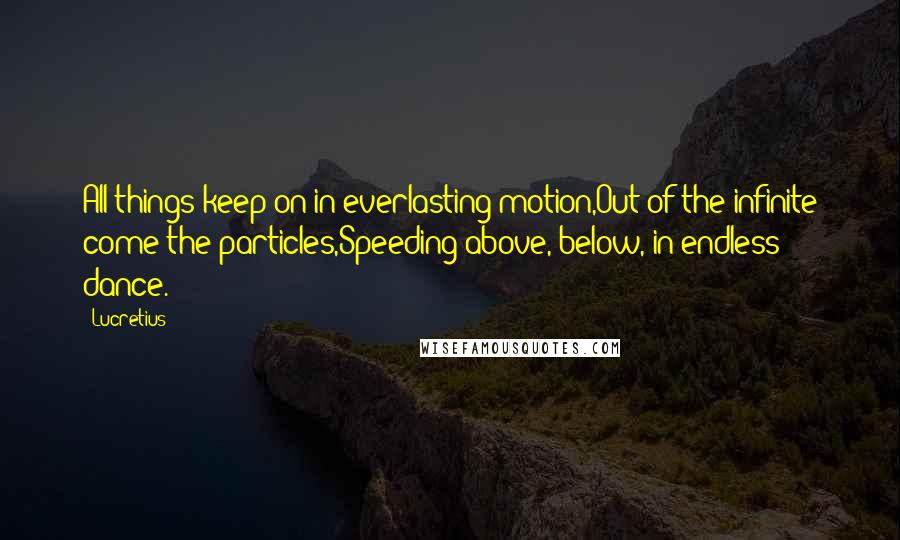 Lucretius Quotes: All things keep on in everlasting motion,Out of the infinite come the particles,Speeding above, below, in endless dance.