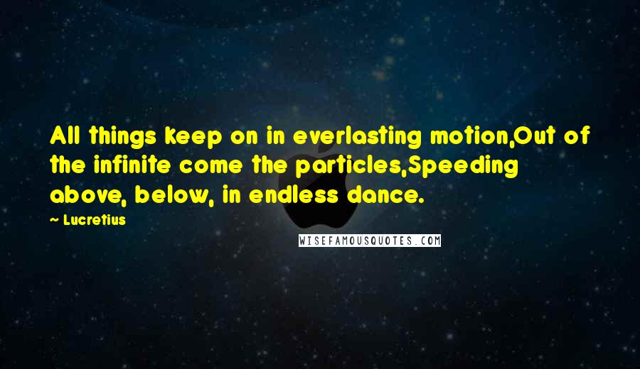 Lucretius Quotes: All things keep on in everlasting motion,Out of the infinite come the particles,Speeding above, below, in endless dance.