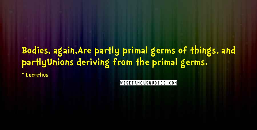 Lucretius Quotes: Bodies, again,Are partly primal germs of things, and partlyUnions deriving from the primal germs.