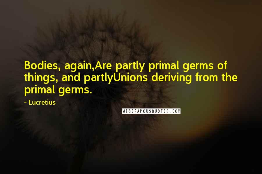 Lucretius Quotes: Bodies, again,Are partly primal germs of things, and partlyUnions deriving from the primal germs.