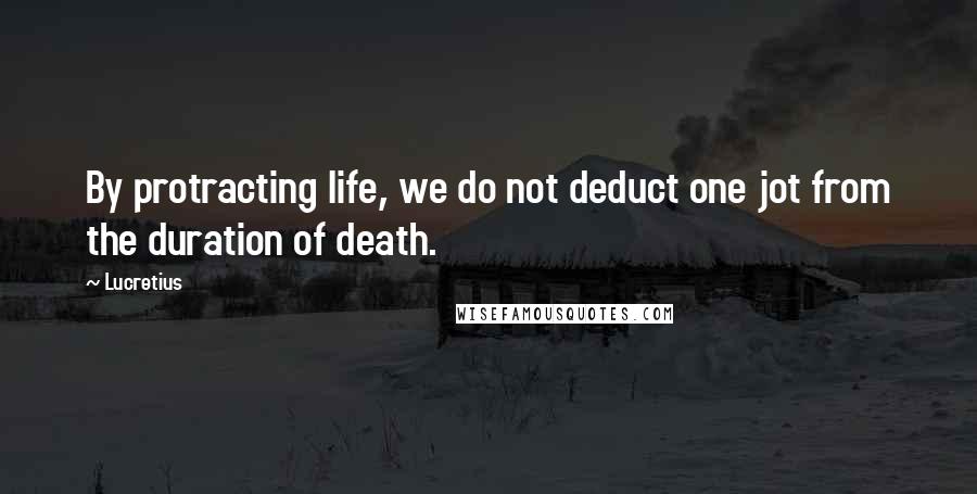 Lucretius Quotes: By protracting life, we do not deduct one jot from the duration of death.