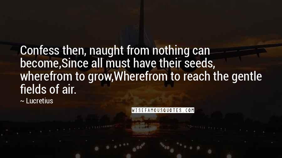 Lucretius Quotes: Confess then, naught from nothing can become,Since all must have their seeds, wherefrom to grow,Wherefrom to reach the gentle fields of air.