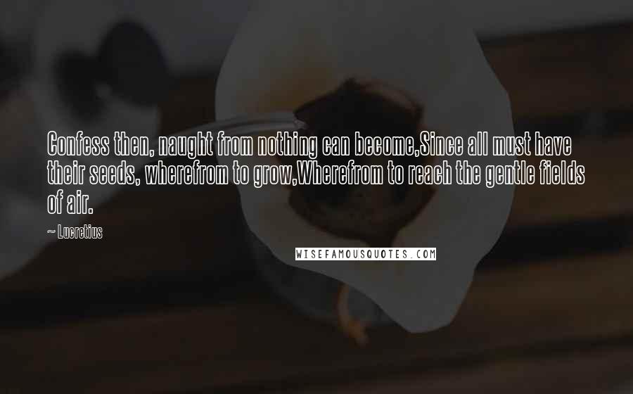 Lucretius Quotes: Confess then, naught from nothing can become,Since all must have their seeds, wherefrom to grow,Wherefrom to reach the gentle fields of air.