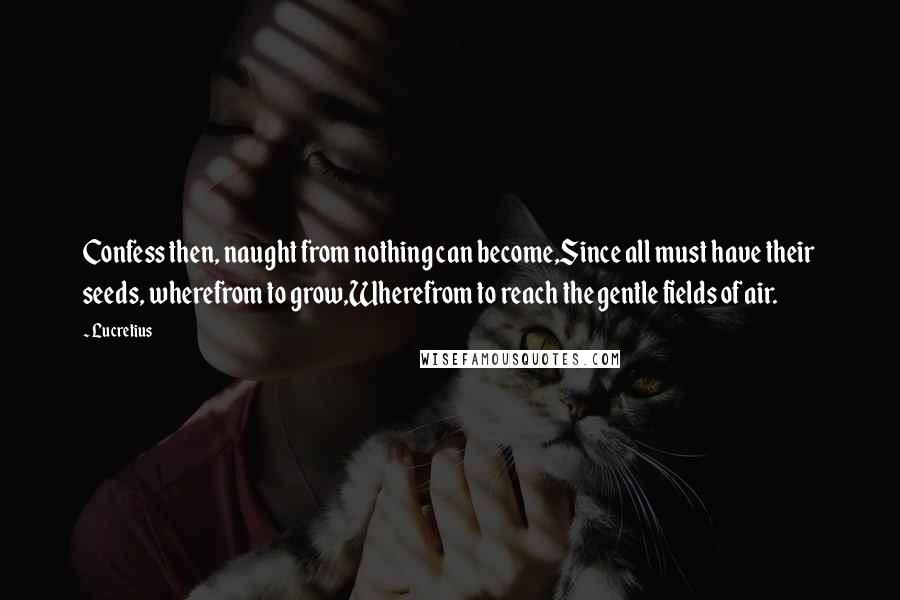 Lucretius Quotes: Confess then, naught from nothing can become,Since all must have their seeds, wherefrom to grow,Wherefrom to reach the gentle fields of air.