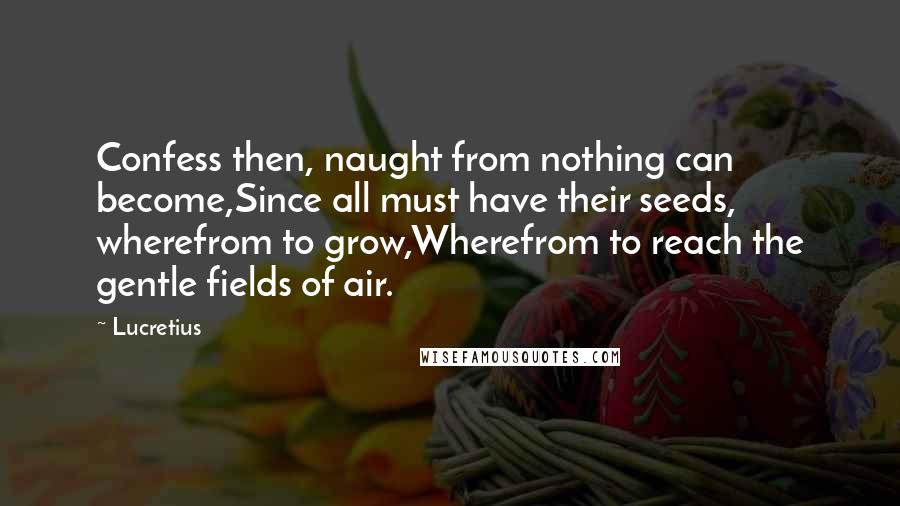 Lucretius Quotes: Confess then, naught from nothing can become,Since all must have their seeds, wherefrom to grow,Wherefrom to reach the gentle fields of air.