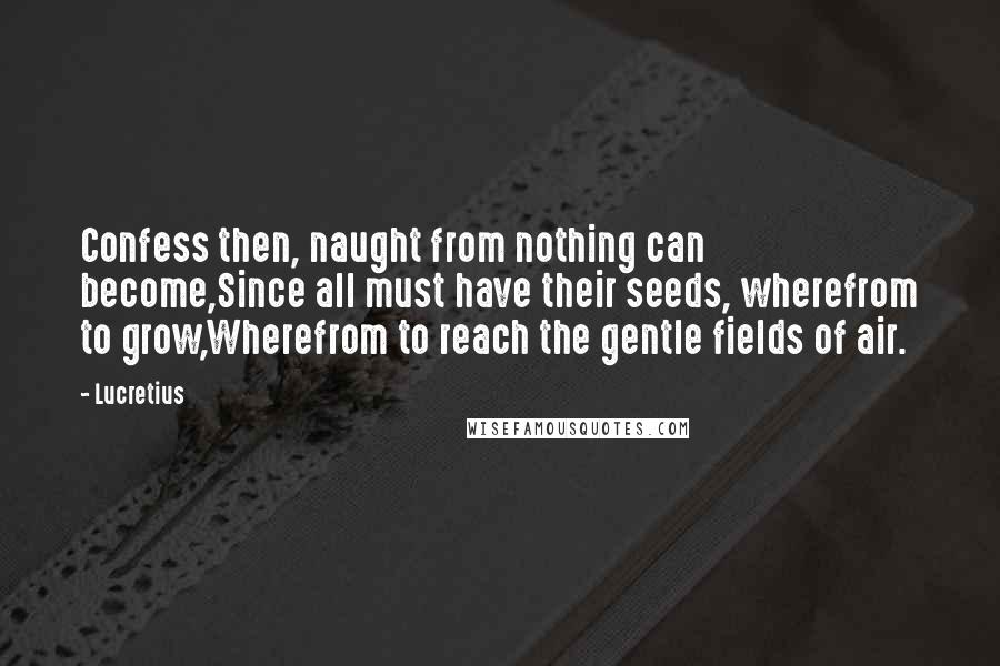 Lucretius Quotes: Confess then, naught from nothing can become,Since all must have their seeds, wherefrom to grow,Wherefrom to reach the gentle fields of air.