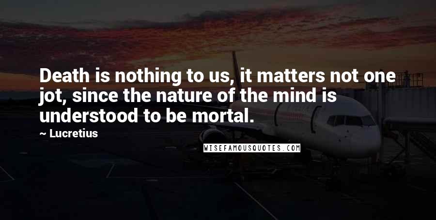 Lucretius Quotes: Death is nothing to us, it matters not one jot, since the nature of the mind is understood to be mortal.