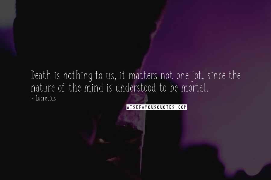 Lucretius Quotes: Death is nothing to us, it matters not one jot, since the nature of the mind is understood to be mortal.