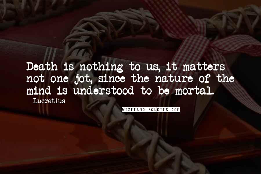 Lucretius Quotes: Death is nothing to us, it matters not one jot, since the nature of the mind is understood to be mortal.