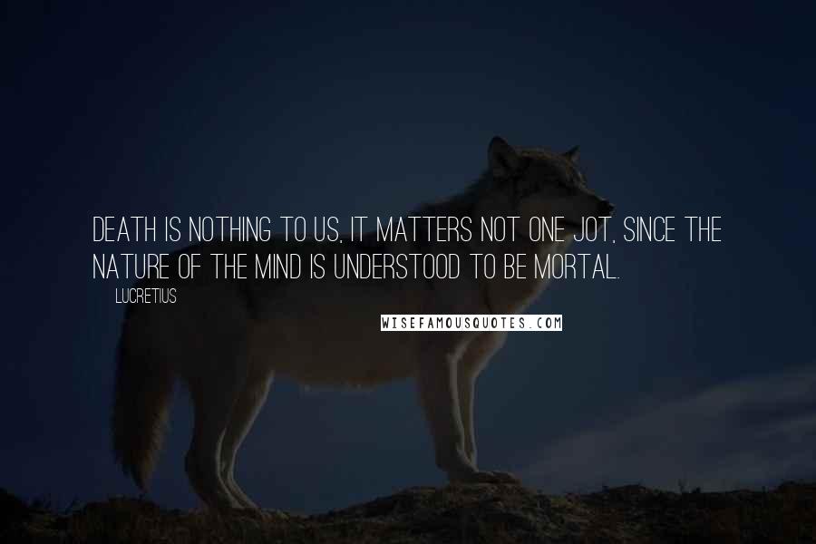 Lucretius Quotes: Death is nothing to us, it matters not one jot, since the nature of the mind is understood to be mortal.