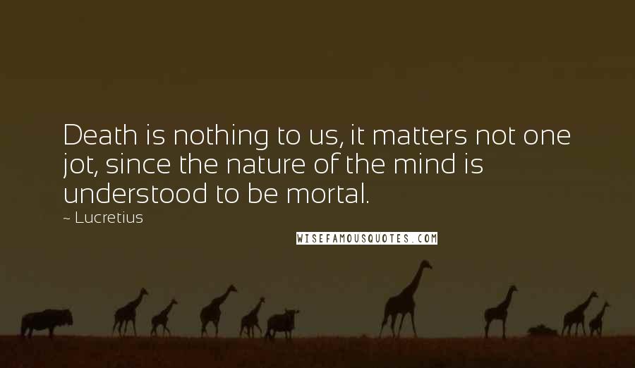 Lucretius Quotes: Death is nothing to us, it matters not one jot, since the nature of the mind is understood to be mortal.