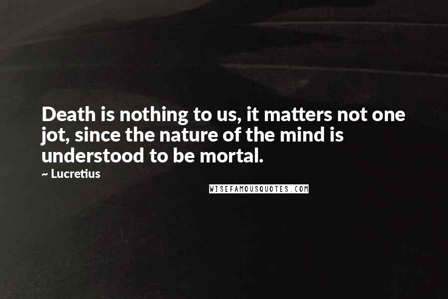 Lucretius Quotes: Death is nothing to us, it matters not one jot, since the nature of the mind is understood to be mortal.