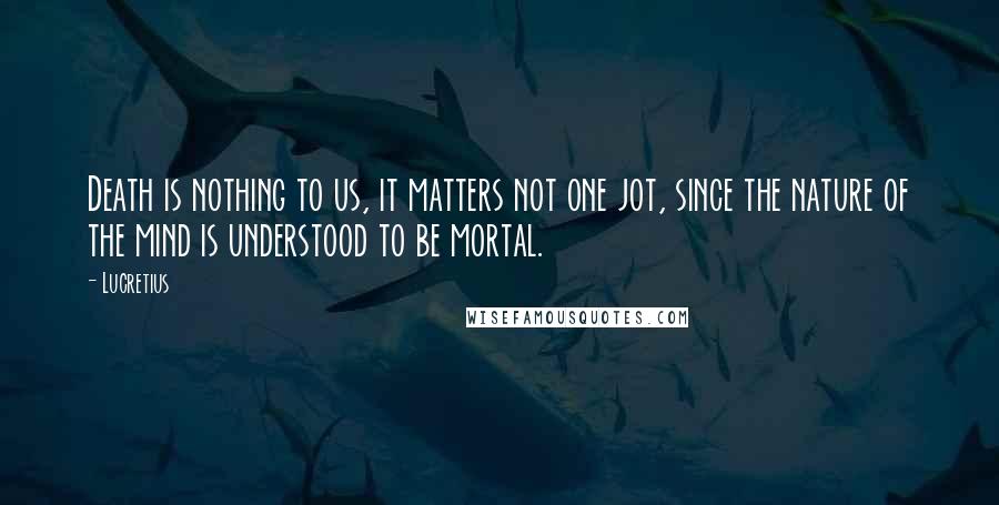 Lucretius Quotes: Death is nothing to us, it matters not one jot, since the nature of the mind is understood to be mortal.