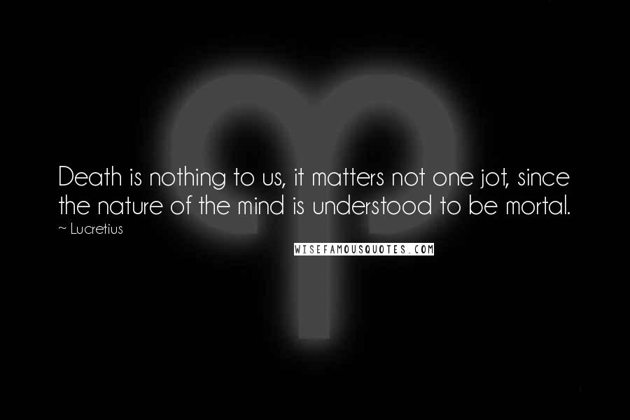 Lucretius Quotes: Death is nothing to us, it matters not one jot, since the nature of the mind is understood to be mortal.