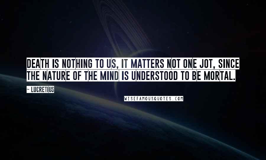 Lucretius Quotes: Death is nothing to us, it matters not one jot, since the nature of the mind is understood to be mortal.