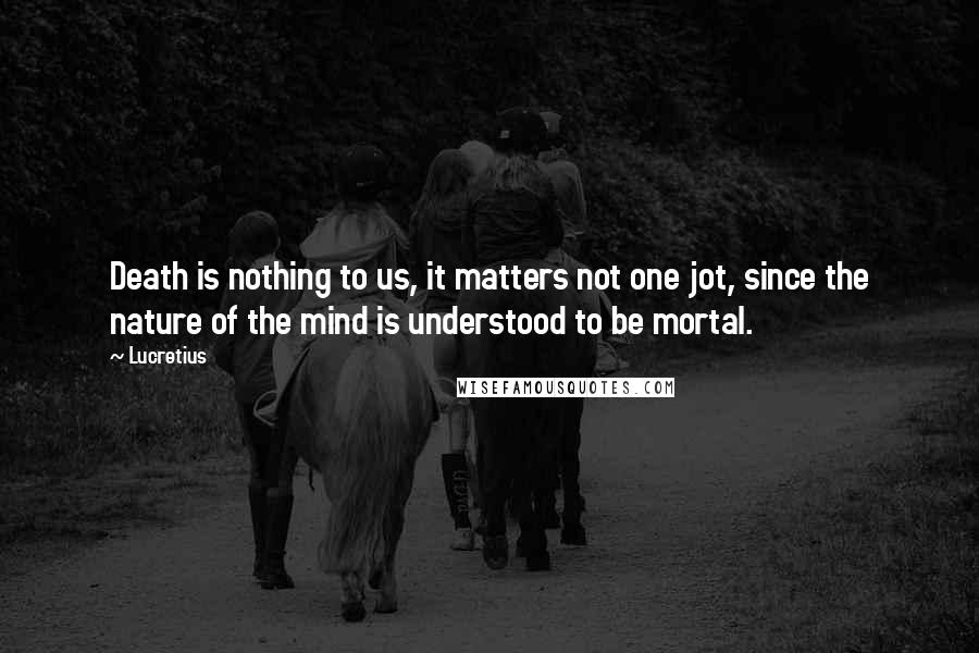 Lucretius Quotes: Death is nothing to us, it matters not one jot, since the nature of the mind is understood to be mortal.