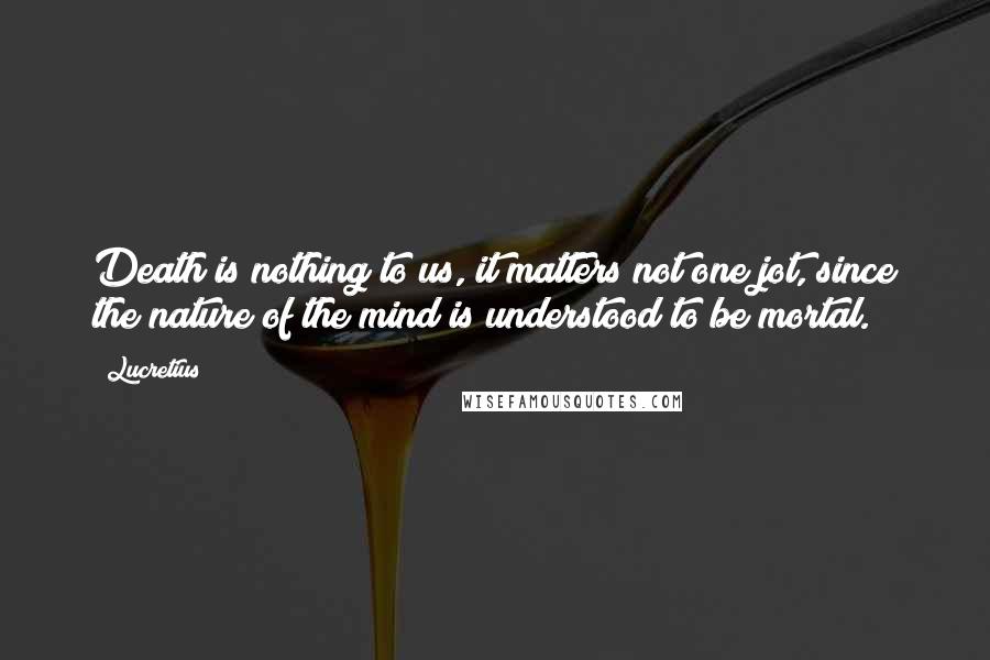 Lucretius Quotes: Death is nothing to us, it matters not one jot, since the nature of the mind is understood to be mortal.