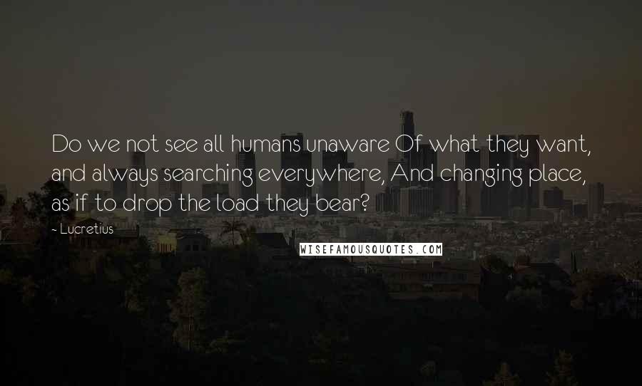 Lucretius Quotes: Do we not see all humans unaware Of what they want, and always searching everywhere, And changing place, as if to drop the load they bear?