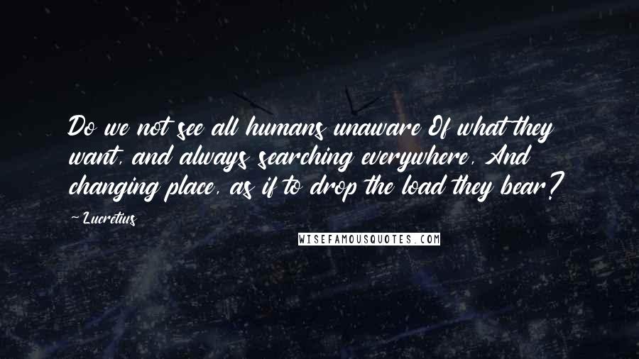 Lucretius Quotes: Do we not see all humans unaware Of what they want, and always searching everywhere, And changing place, as if to drop the load they bear?