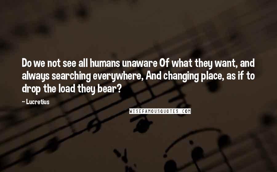 Lucretius Quotes: Do we not see all humans unaware Of what they want, and always searching everywhere, And changing place, as if to drop the load they bear?