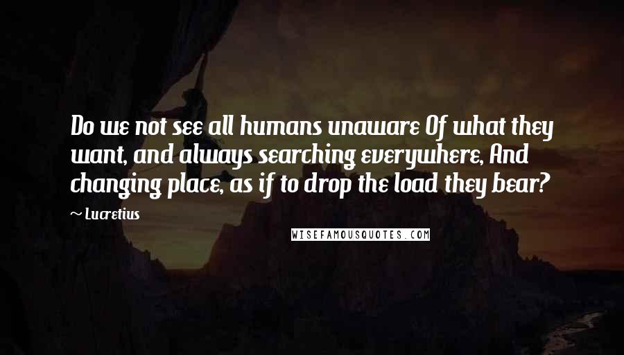 Lucretius Quotes: Do we not see all humans unaware Of what they want, and always searching everywhere, And changing place, as if to drop the load they bear?