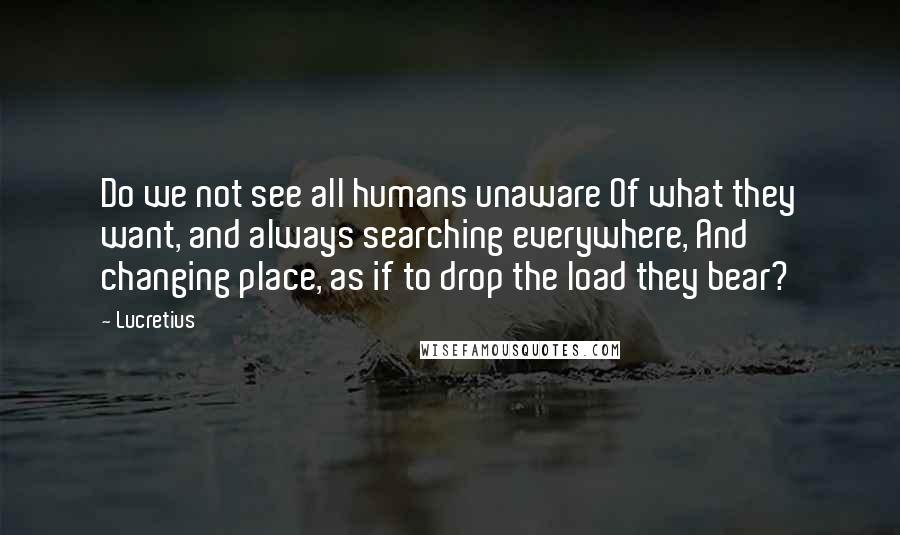 Lucretius Quotes: Do we not see all humans unaware Of what they want, and always searching everywhere, And changing place, as if to drop the load they bear?