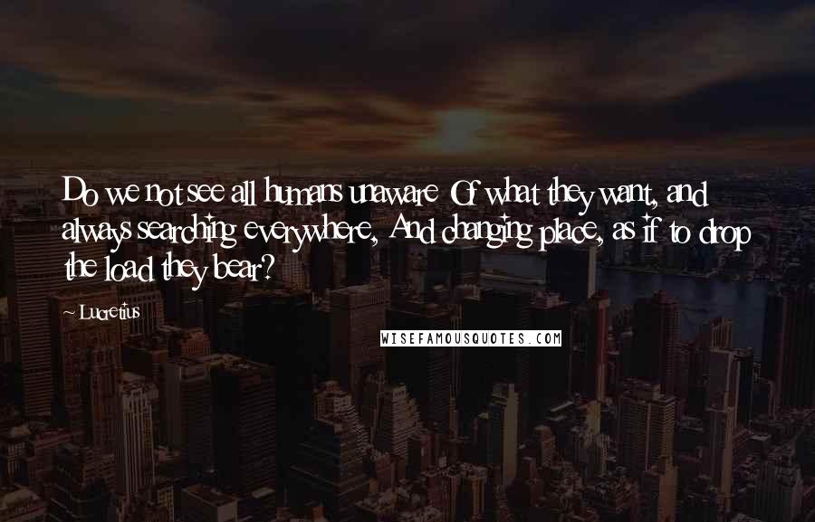 Lucretius Quotes: Do we not see all humans unaware Of what they want, and always searching everywhere, And changing place, as if to drop the load they bear?