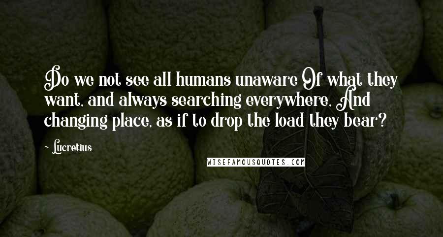 Lucretius Quotes: Do we not see all humans unaware Of what they want, and always searching everywhere, And changing place, as if to drop the load they bear?