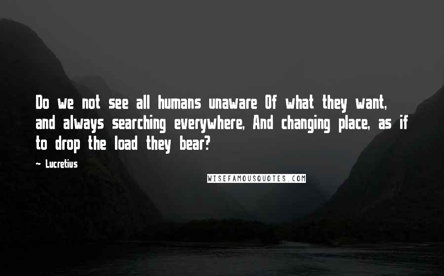 Lucretius Quotes: Do we not see all humans unaware Of what they want, and always searching everywhere, And changing place, as if to drop the load they bear?