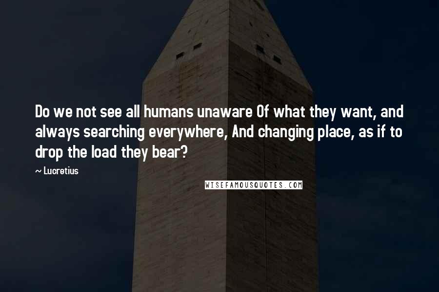 Lucretius Quotes: Do we not see all humans unaware Of what they want, and always searching everywhere, And changing place, as if to drop the load they bear?