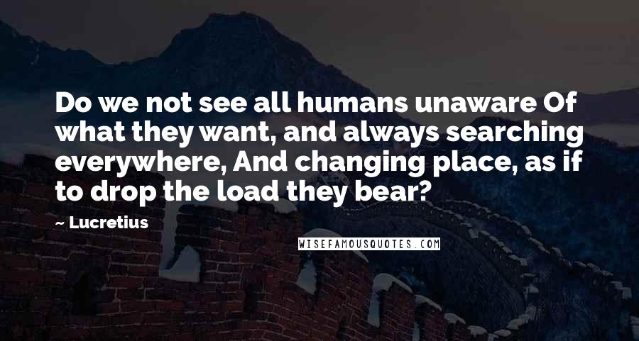 Lucretius Quotes: Do we not see all humans unaware Of what they want, and always searching everywhere, And changing place, as if to drop the load they bear?
