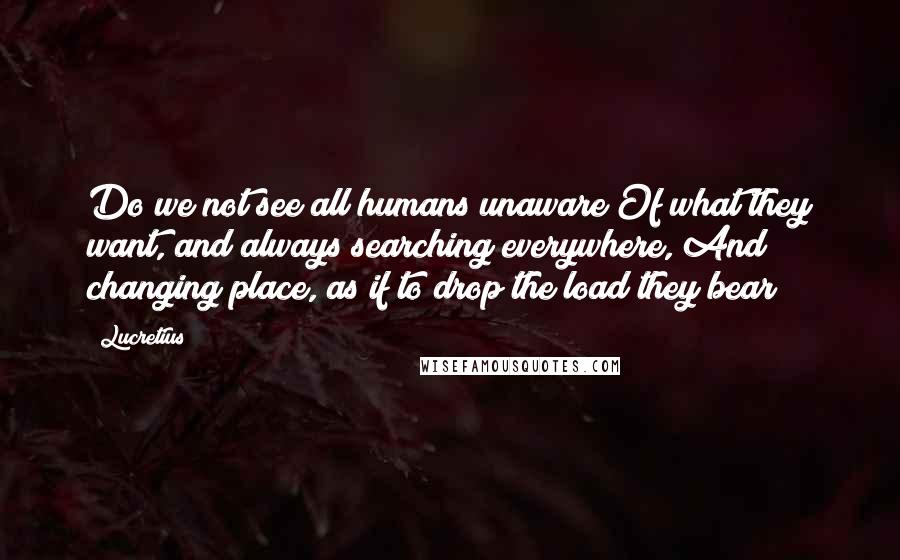 Lucretius Quotes: Do we not see all humans unaware Of what they want, and always searching everywhere, And changing place, as if to drop the load they bear?