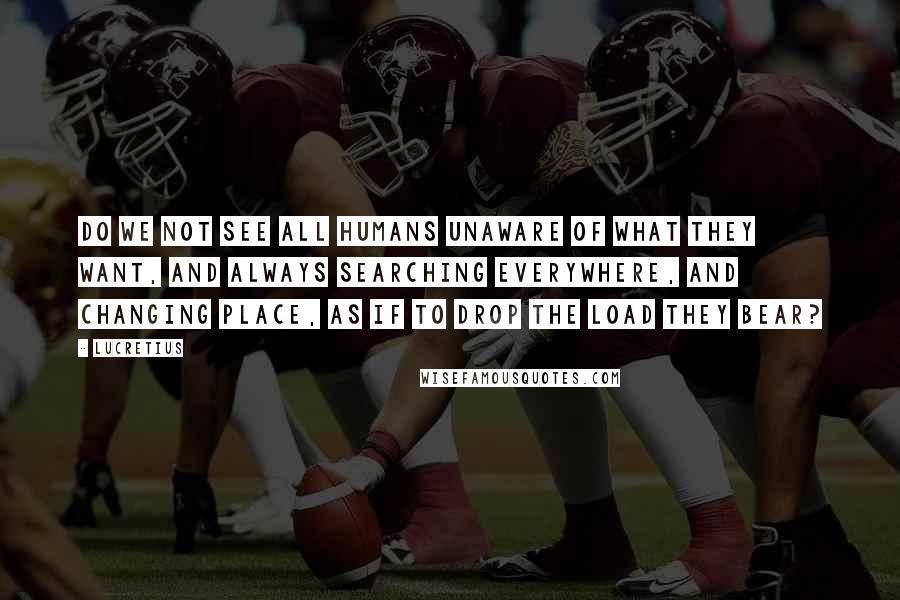Lucretius Quotes: Do we not see all humans unaware Of what they want, and always searching everywhere, And changing place, as if to drop the load they bear?