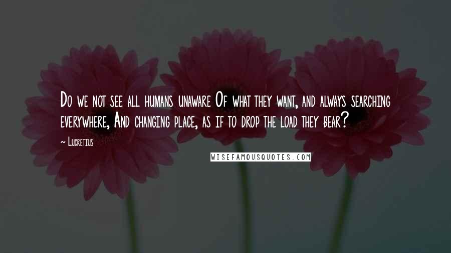 Lucretius Quotes: Do we not see all humans unaware Of what they want, and always searching everywhere, And changing place, as if to drop the load they bear?