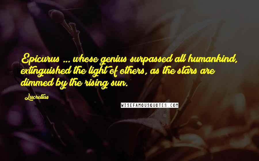 Lucretius Quotes: Epicurus ... whose genius surpassed all humankind, extinguished the light of others, as the stars are dimmed by the rising sun.