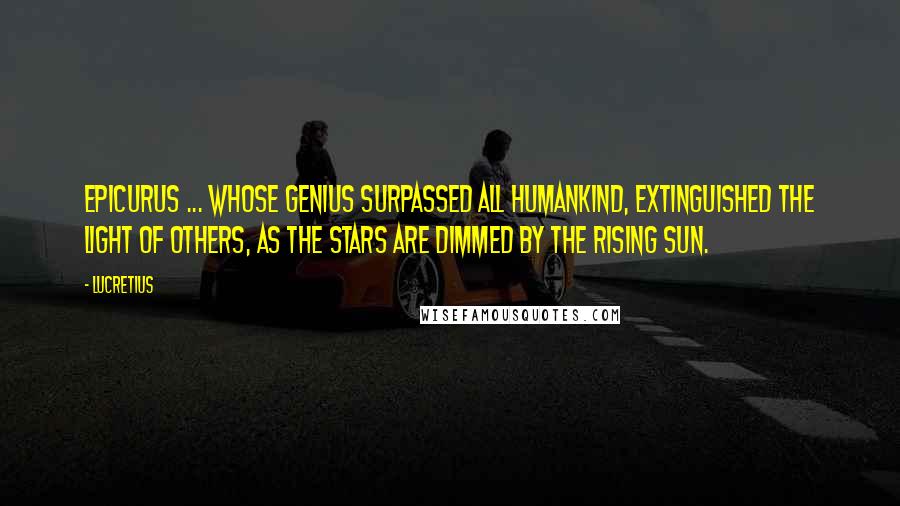 Lucretius Quotes: Epicurus ... whose genius surpassed all humankind, extinguished the light of others, as the stars are dimmed by the rising sun.