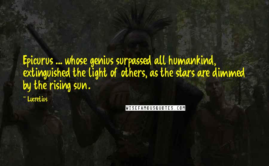 Lucretius Quotes: Epicurus ... whose genius surpassed all humankind, extinguished the light of others, as the stars are dimmed by the rising sun.