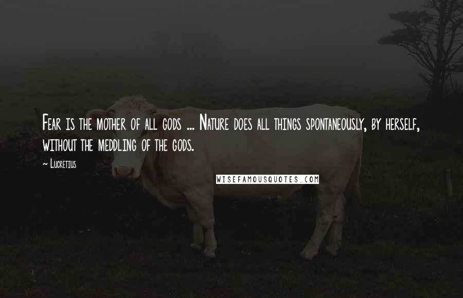 Lucretius Quotes: Fear is the mother of all gods ... Nature does all things spontaneously, by herself, without the meddling of the gods.