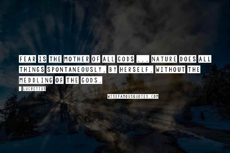 Lucretius Quotes: Fear is the mother of all gods ... Nature does all things spontaneously, by herself, without the meddling of the gods.