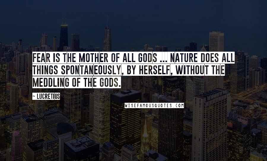 Lucretius Quotes: Fear is the mother of all gods ... Nature does all things spontaneously, by herself, without the meddling of the gods.