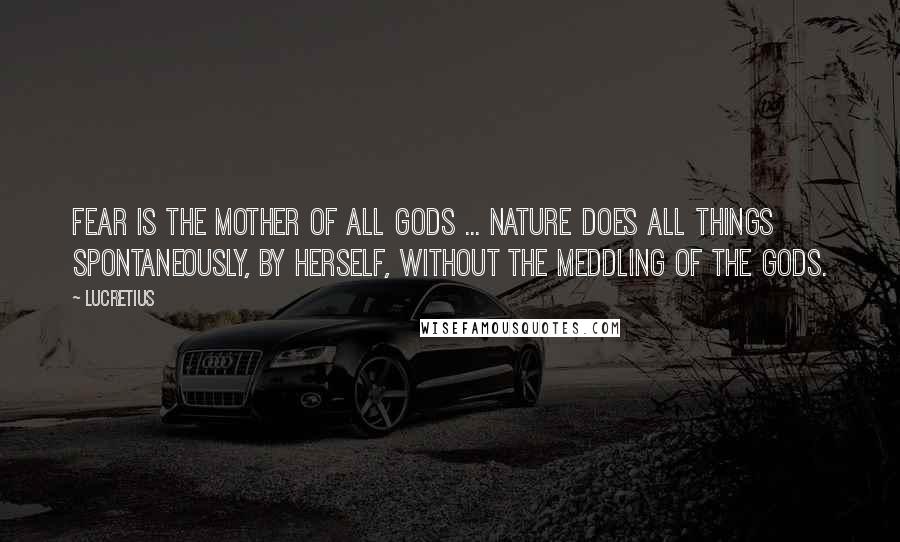 Lucretius Quotes: Fear is the mother of all gods ... Nature does all things spontaneously, by herself, without the meddling of the gods.