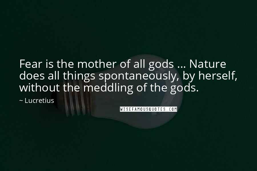 Lucretius Quotes: Fear is the mother of all gods ... Nature does all things spontaneously, by herself, without the meddling of the gods.