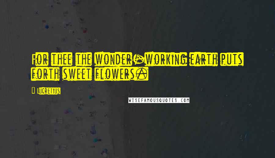 Lucretius Quotes: For thee the wonder-working earth puts forth sweet flowers.