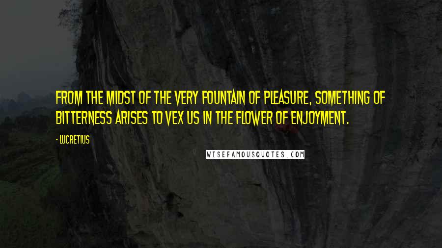 Lucretius Quotes: From the midst of the very fountain of pleasure, something of bitterness arises to vex us in the flower of enjoyment.