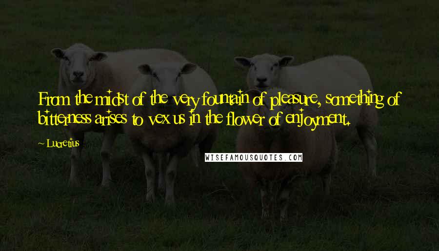 Lucretius Quotes: From the midst of the very fountain of pleasure, something of bitterness arises to vex us in the flower of enjoyment.
