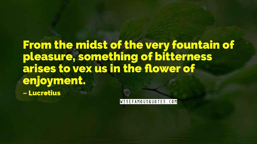 Lucretius Quotes: From the midst of the very fountain of pleasure, something of bitterness arises to vex us in the flower of enjoyment.