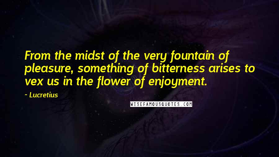 Lucretius Quotes: From the midst of the very fountain of pleasure, something of bitterness arises to vex us in the flower of enjoyment.