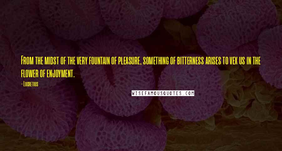 Lucretius Quotes: From the midst of the very fountain of pleasure, something of bitterness arises to vex us in the flower of enjoyment.