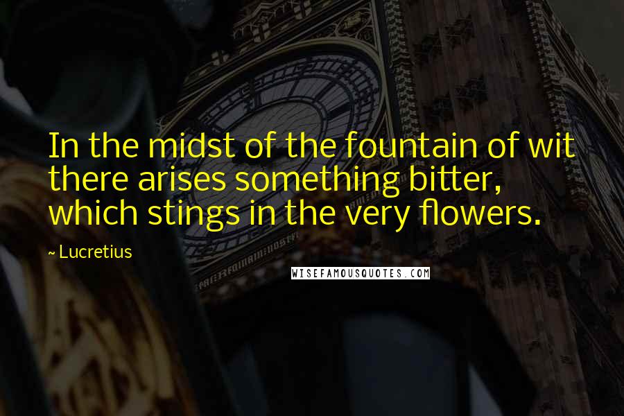 Lucretius Quotes: In the midst of the fountain of wit there arises something bitter, which stings in the very flowers.
